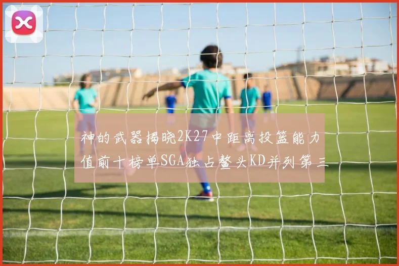 神的武器揭晓2K27中距离投篮能力值前十榜单SGA独占鳌头KD并列第三位