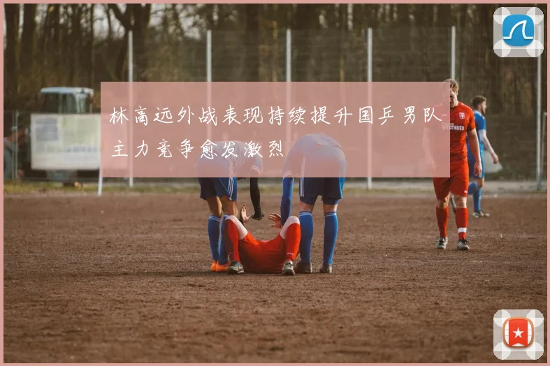 林高远外战表现持续提升国乒男队主力竞争愈发激烈