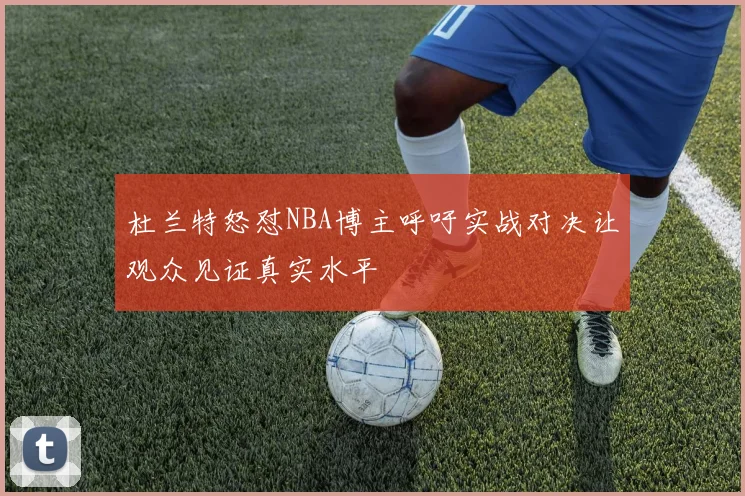 杜兰特怒怼NBA博主呼吁实战对决让观众见证真实水平
