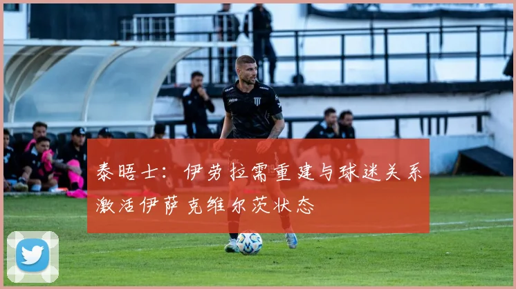 泰晤士：伊劳拉需重建与球迷关系激活伊萨克维尔茨状态