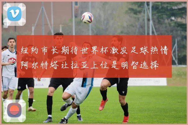 纽约市长期待世界杯激发足球热情阿尔特塔让拉亚上位是明智选择