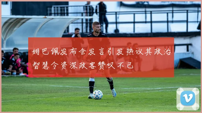 姆巴佩发布会发言引发热议其政治智慧令资深政客赞叹不已
