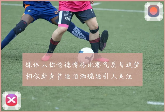 媒体人称伦德博格比赛气质与追梦相似新秀首场泪洒现场引人关注