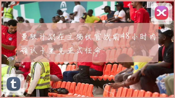 曼联计划在主场收官战前48小时内确认卡里克正式任命