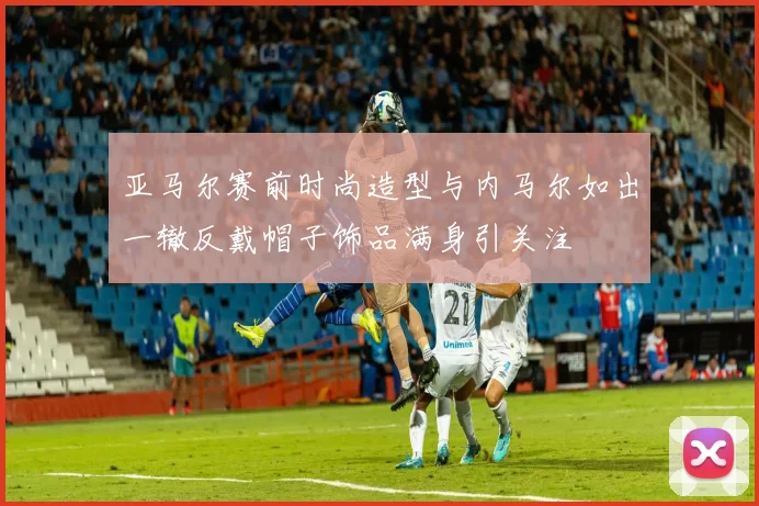 亚马尔赛前时尚造型与内马尔如出一辙反戴帽子饰品满身引关注