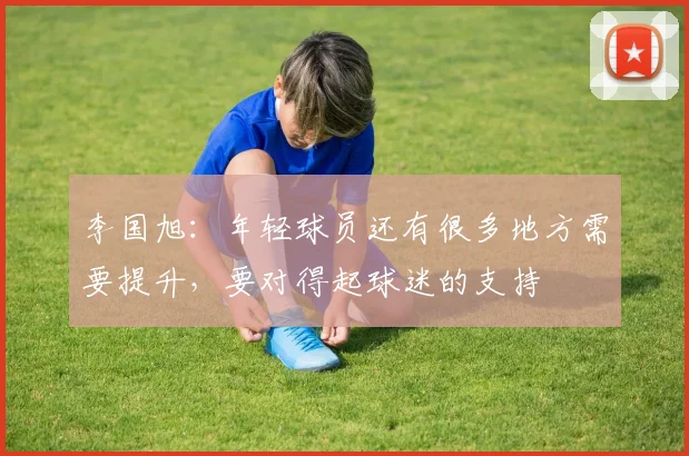 李国旭：年轻球员还有很多地方需要提升，要对得起球迷的支持