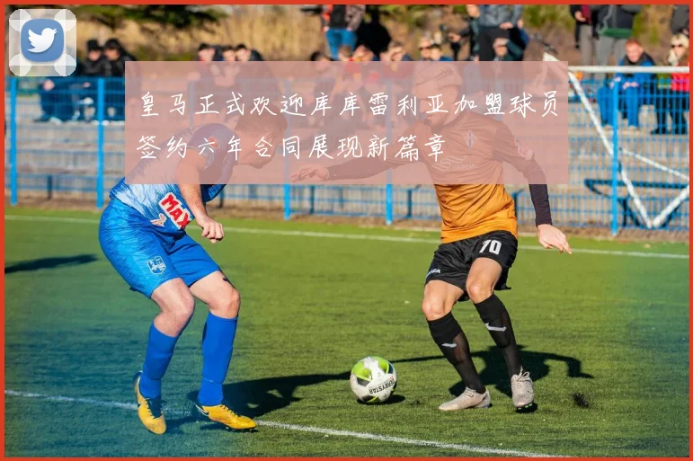 皇马正式欢迎库库雷利亚加盟球员签约六年合同展现新篇章
