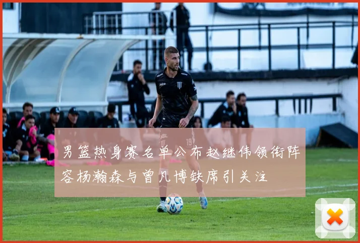 男篮热身赛名单公布赵继伟领衔阵容杨瀚森与曾凡博缺席引关注