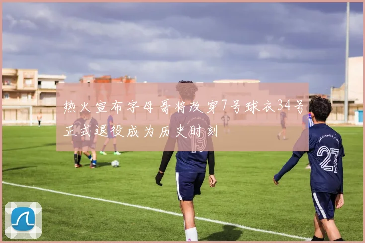 热火宣布字母哥将改穿7号球衣34号正式退役成为历史时刻