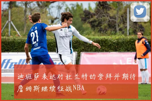 迪班萨表达对杜兰特的崇拜并期待詹姆斯继续征战NBA