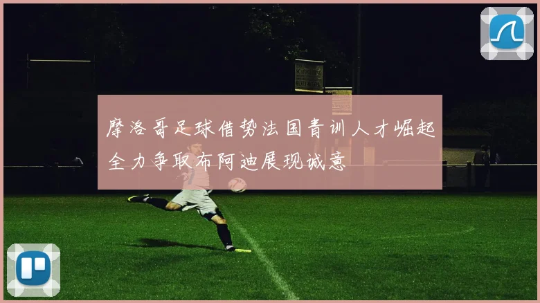 摩洛哥足球借势法国青训人才崛起全力争取布阿迪展现诚意
