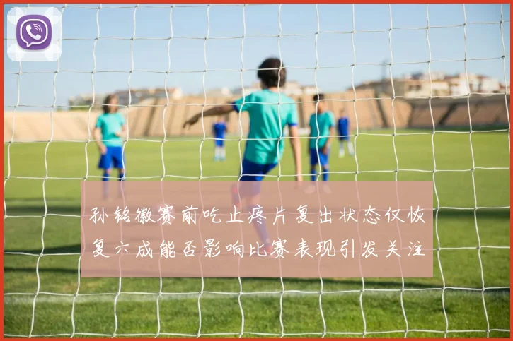 孙铭徽赛前吃止疼片复出状态仅恢复六成能否影响比赛表现引发关注