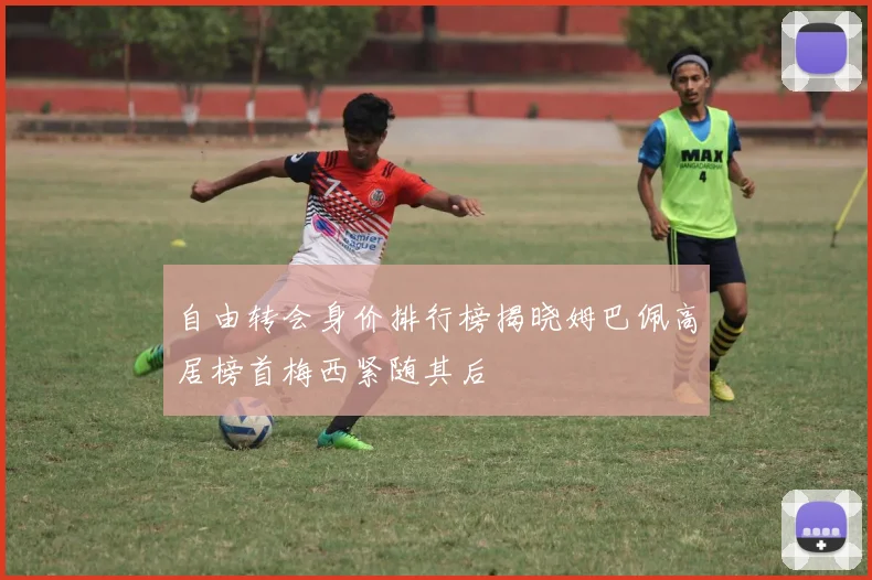 自由转会身价排行榜揭晓姆巴佩高居榜首梅西紧随其后