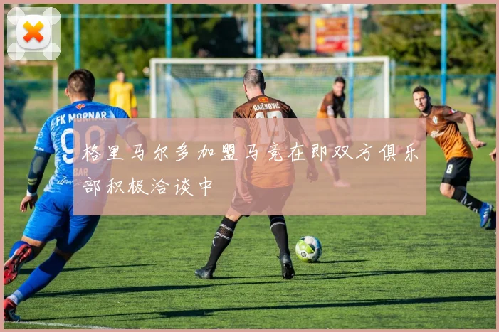 格里马尔多加盟马竞在即双方俱乐部积极洽谈中
