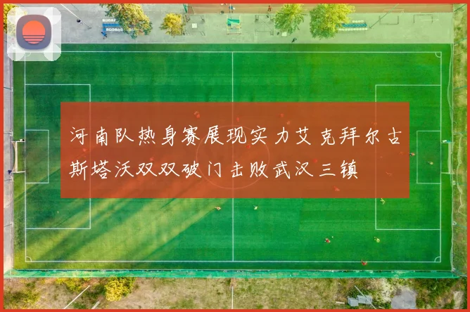 河南队热身赛展现实力艾克拜尔古斯塔沃双双破门击败武汉三镇
