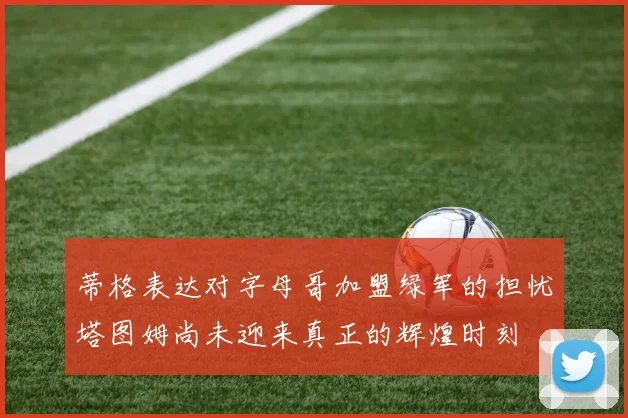 蒂格表达对字母哥加盟绿军的担忧塔图姆尚未迎来真正的辉煌时刻