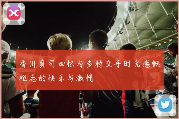 香川真司回忆与多特交手时光感慨难忘的快乐与激情